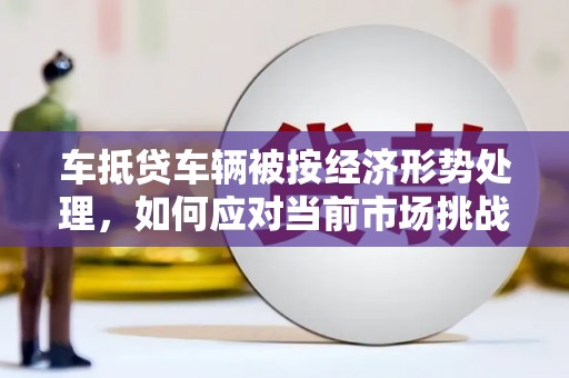 垣曲车抵贷车辆被按经济形势处理，如何应对当前市场挑战？